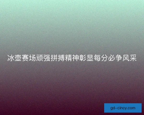 冰壶赛场顽强拼搏精神彰显每分必争风采