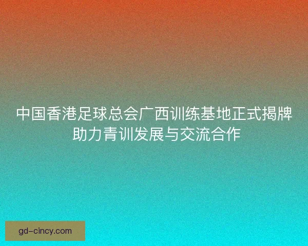 中国香港足球总会广西训练基地正式揭牌 助力青训发展与交流合作