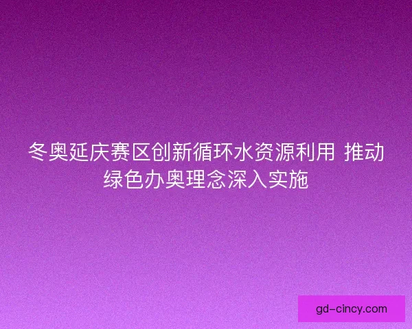 冬奥延庆赛区创新循环水资源利用 推动绿色办奥理念深入实施 冬奥延庆赛区创新循环水资源利用 推动绿色办奥理念深入实施