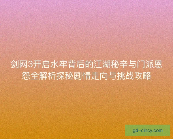 剑网3开启水牢背后的江湖秘辛与门派恩怨全解析探秘剧情走向与挑战攻略