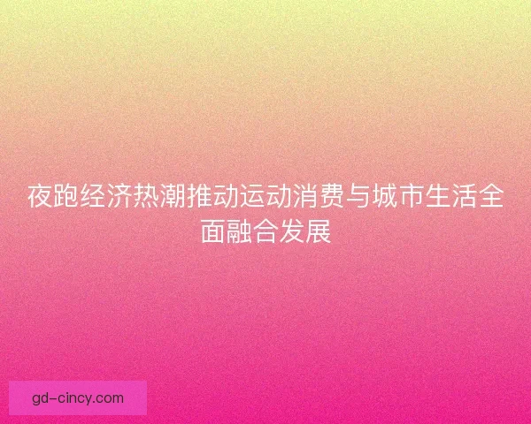 夜跑经济热潮推动运动消费与城市生活全面融合发展