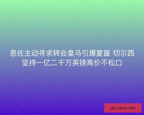 恩佐主动寻求转会皇马引爆夏窗 切尔西坚持一亿二千万英镑高价不松口 恩佐主动寻求转会皇马引爆夏窗 切尔西坚持一亿二千万英镑高价不松口