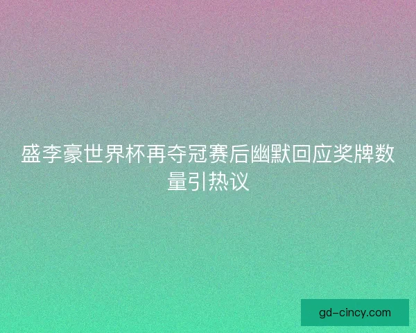 盛李豪世界杯再夺冠赛后幽默回应奖牌数量引热议