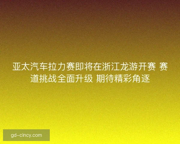 亚太汽车拉力赛即将在浙江龙游开赛 赛道挑战全面升级 期待精彩角逐 亚太汽车拉力赛即将在浙江龙游开赛 赛道挑战全面升级 期待精彩角逐