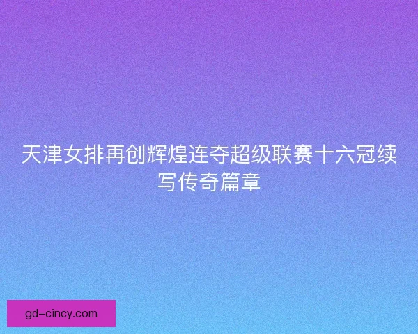 天津女排再创辉煌连夺超级联赛十六冠续写传奇篇章 天津女排再创辉煌连夺超级联赛十六冠续写传奇篇章