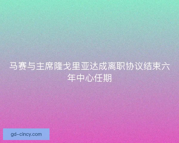马赛与主席隆戈里亚达成离职协议结束六年中心任期