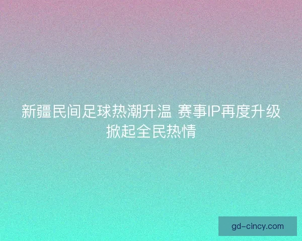 新疆民间足球热潮升温 赛事IP再度升级掀起全民热情