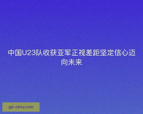 中国U23队收获亚军正视差距坚定信心迈向未来 中国U23队收获亚军正视差距坚定信心迈向未来